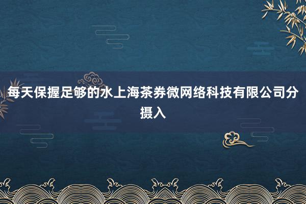 每天保握足够的水上海茶券微网络科技有限公司分摄入